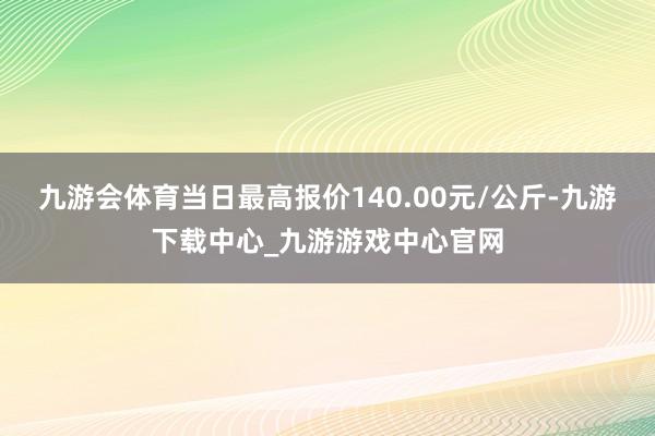 九游會體育當日最高報價140.00元/公斤-九游下載中心_九游游戲中心官網