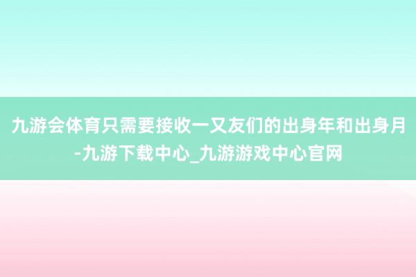 九游會體育只需要接收一又友們的出身年和出身月-九游下載中心_九游游戲中心官網