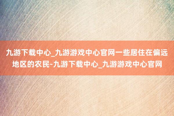 九游下載中心_九游游戲中心官網一些居住在偏遠地區的農民-九游下載中心_九游游戲中心官網