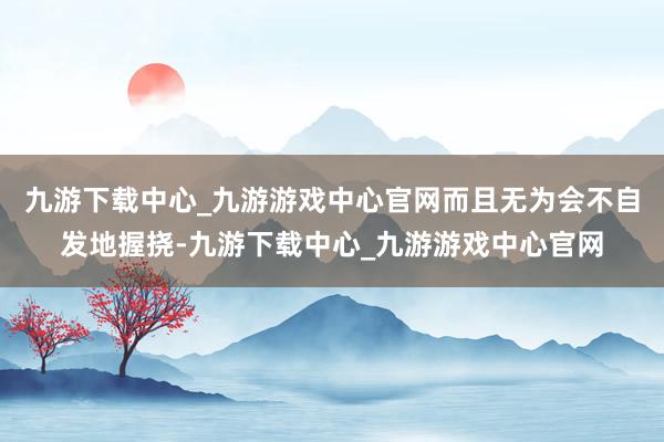 九游下載中心_九游游戲中心官網(wǎng)而且無為會不自發(fā)地握撓-九游下載中心_九游游戲中心官網(wǎng)