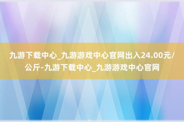 九游下載中心_九游游戲中心官網出入24.00元/公斤-九游下載中心_九游游戲中心官網