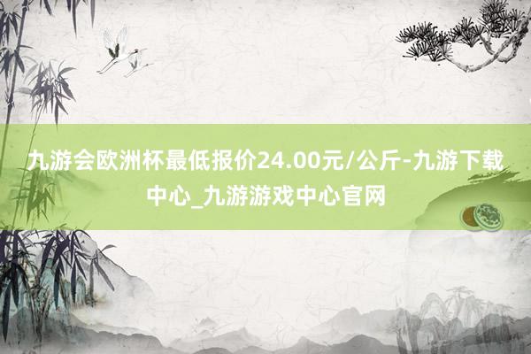 九游會歐洲杯最低報價24.00元/公斤-九游下載中心_九游游戲中心官網