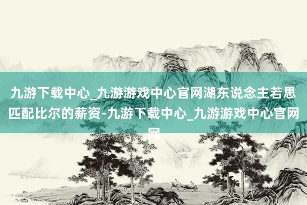 九游下載中心_九游游戲中心官網(wǎng)湖東說念主若思匹配比爾的薪資-九游下載中心_九游游戲中心官網(wǎng)