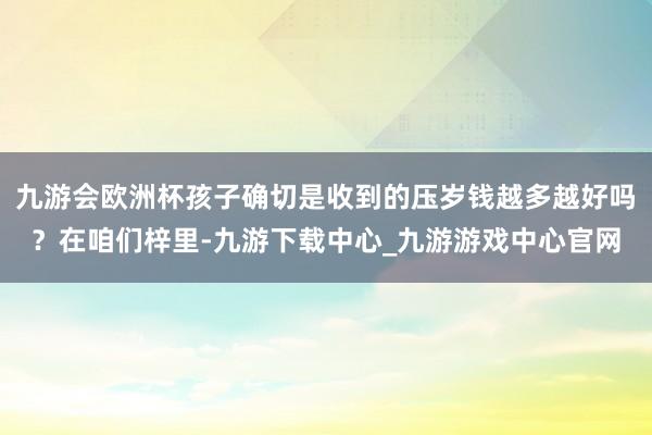 九游會歐洲杯孩子確切是收到的壓歲錢越多越好嗎？在咱們梓里-九游下載中心_九游游戲中心官網