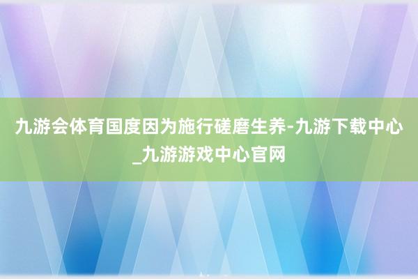 九游會體育國度因為施行磋磨生養-九游下載中心_九游游戲中心官網