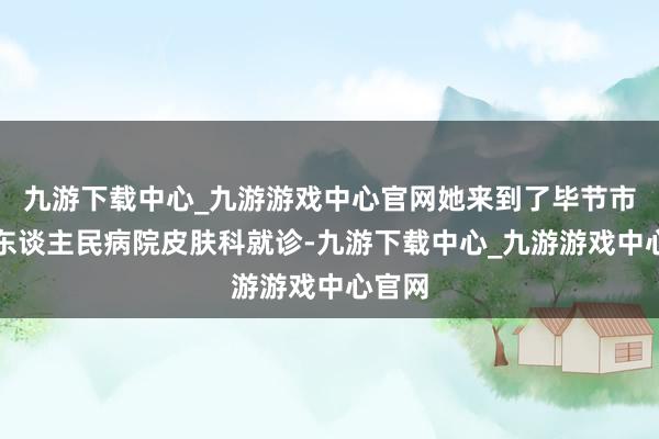 九游下載中心_九游游戲中心官網她來到了畢節市第二東談主民病院皮膚科就診-九游下載中心_九游游戲中心官網