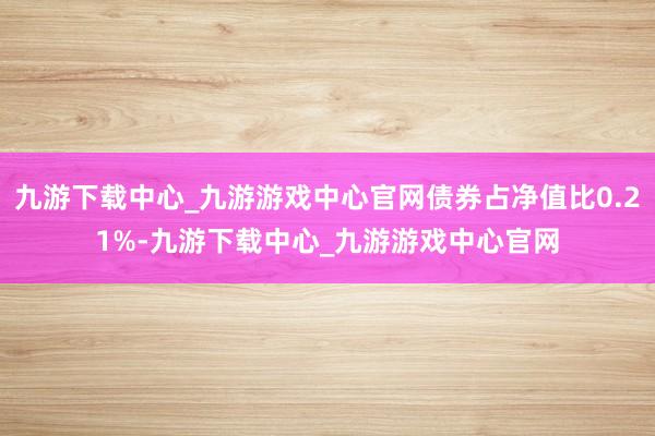 九游下載中心_九游游戲中心官網(wǎng)債券占凈值比0.21%-九游下載中心_九游游戲中心官網(wǎng)