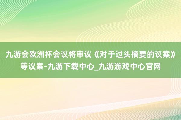 九游會歐洲杯會議將審議《對于過頭摘要的議案》等議案-九游下載中心_九游游戲中心官網