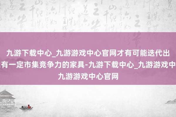 九游下載中心_九游游戲中心官網(wǎng)才有可能迭代出不錯具有一定市集競爭力的家具-九游下載中心_九游游戲中心官網(wǎng)