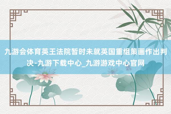 九游會體育英王法院暫時未就英國重組策畫作出判決-九游下載中心_九游游戲中心官網