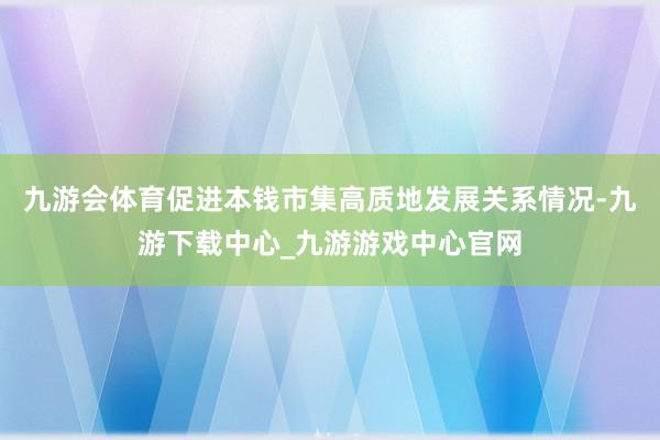 九游會體育促進本錢市集高質地發展關系情況-九游下載中心_九游游戲中心官網