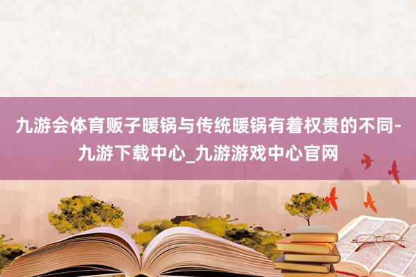 九游會體育販子暖鍋與傳統暖鍋有著權貴的不同-九游下載中心_九游游戲中心官網