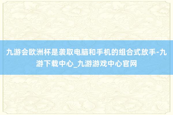 九游會歐洲杯是襲取電腦和手機的組合式放手-九游下載中心_九游游戲中心官網