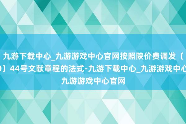 九游下載中心_九游游戲中心官網按照陜價費調發〔2000〕44號文獻章程的法式-九游下載中心_九游游戲中心官網