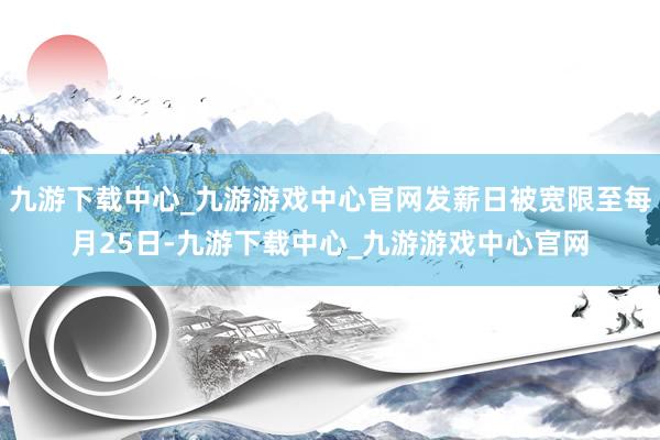 九游下載中心_九游游戲中心官網發薪日被寬限至每月25日-九游下載中心_九游游戲中心官網