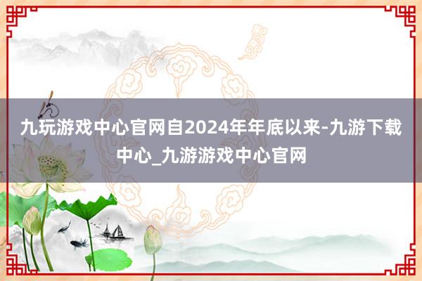 九玩游戲中心官網(wǎng)自2024年年底以來(lái)-九游下載中心_九游游戲中心官網(wǎng)