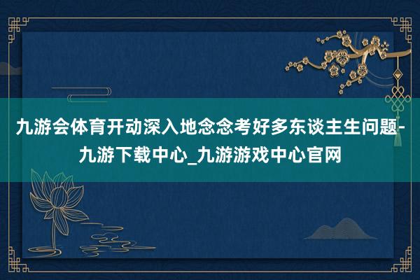 九游會體育開動深入地念念考好多東談主生問題-九游下載中心_九游游戲中心官網