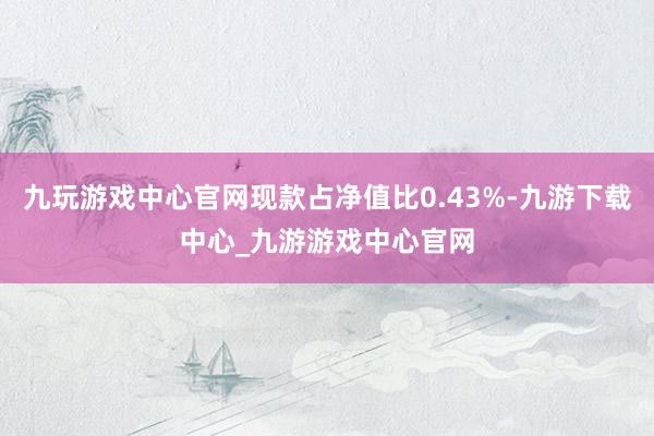 九玩游戲中心官網(wǎng)現(xiàn)款占凈值比0.43%-九游下載中心_九游游戲中心官網(wǎng)