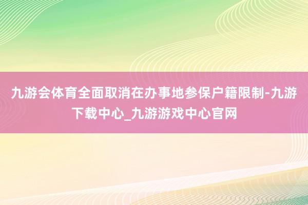 九游會體育全面取消在辦事地參保戶籍限制-九游下載中心_九游游戲中心官網