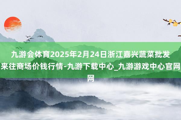 九游會體育2025年2月24日浙江嘉興蔬菜批發來往商場價錢行情-九游下載中心_九游游戲中心官網