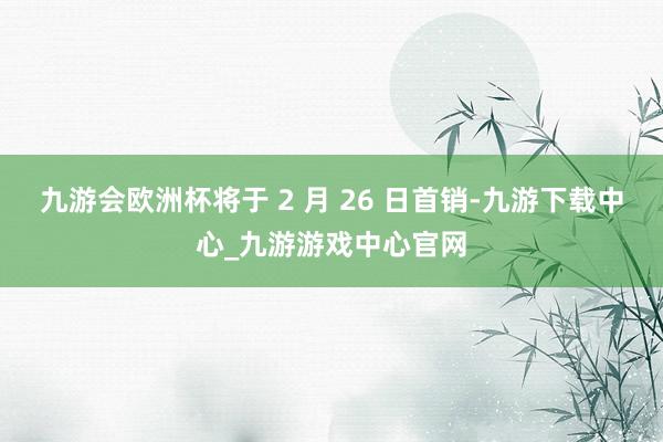 九游會歐洲杯將于 2 月 26 日首銷-九游下載中心_九游游戲中心官網