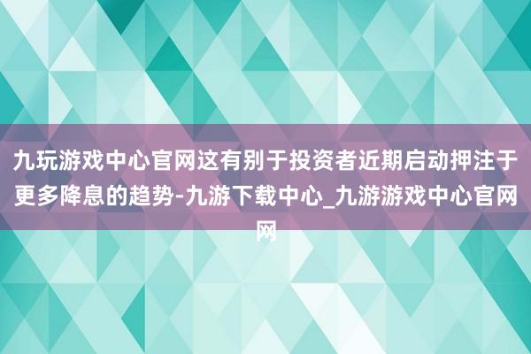 九玩游戲中心官網(wǎng)這有別于投資者近期啟動押注于更多降息的趨勢-九游下載中心_九游游戲中心官網(wǎng)