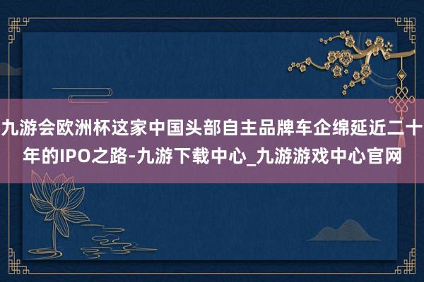 九游會歐洲杯這家中國頭部自主品牌車企綿延近二十年的IPO之路-九游下載中心_九游游戲中心官網