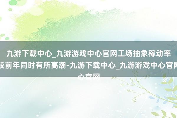 九游下載中心_九游游戲中心官網工場抽象稼動率較前年同時有所高潮-九游下載中心_九游游戲中心官網