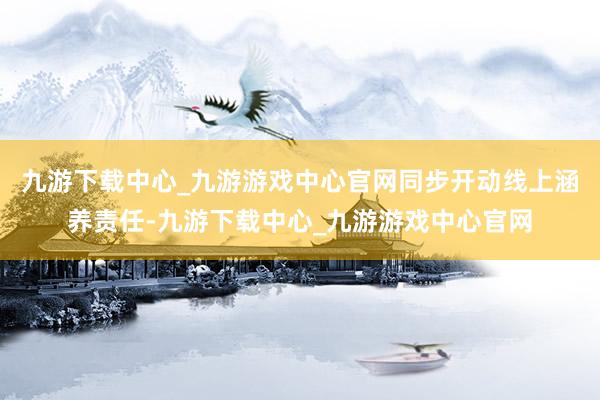 九游下載中心_九游游戲中心官網(wǎng)同步開動(dòng)線上涵養(yǎng)責(zé)任-九游下載中心_九游游戲中心官網(wǎng)